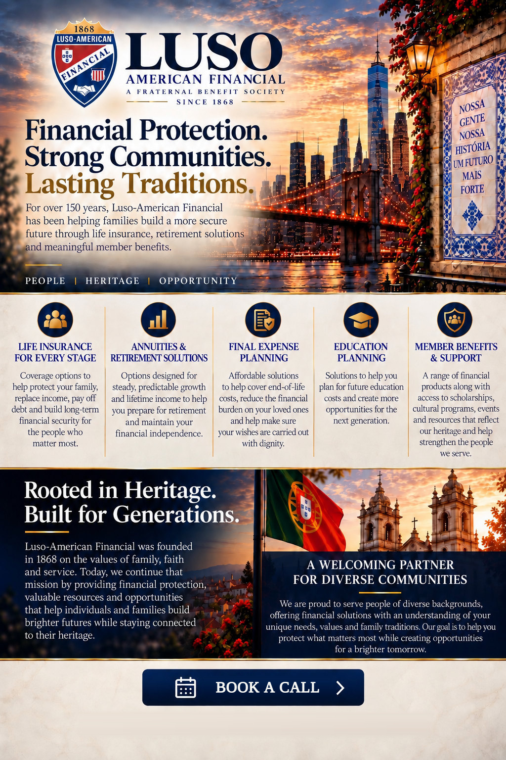 Luso-American Financial, a fraternal benefit society since 1868: Financial protection. Strong communities. Lasting traditions. For over 150 years, helping families build a more secure future through life insurance, retirement solutions and member benefits. Life insurance for every stage, annuities and retirement solutions, final expense planning, education planning, and member benefits and support. Rooted in heritage, built for generations. A welcoming partner for diverse communities.